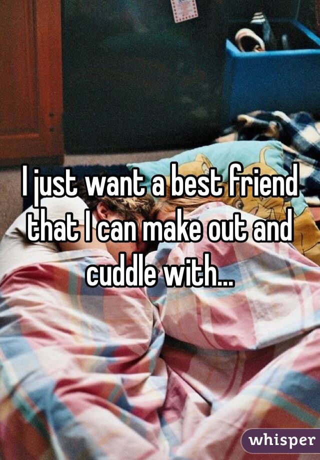 I just want a best friend that I can make out and cuddle with...