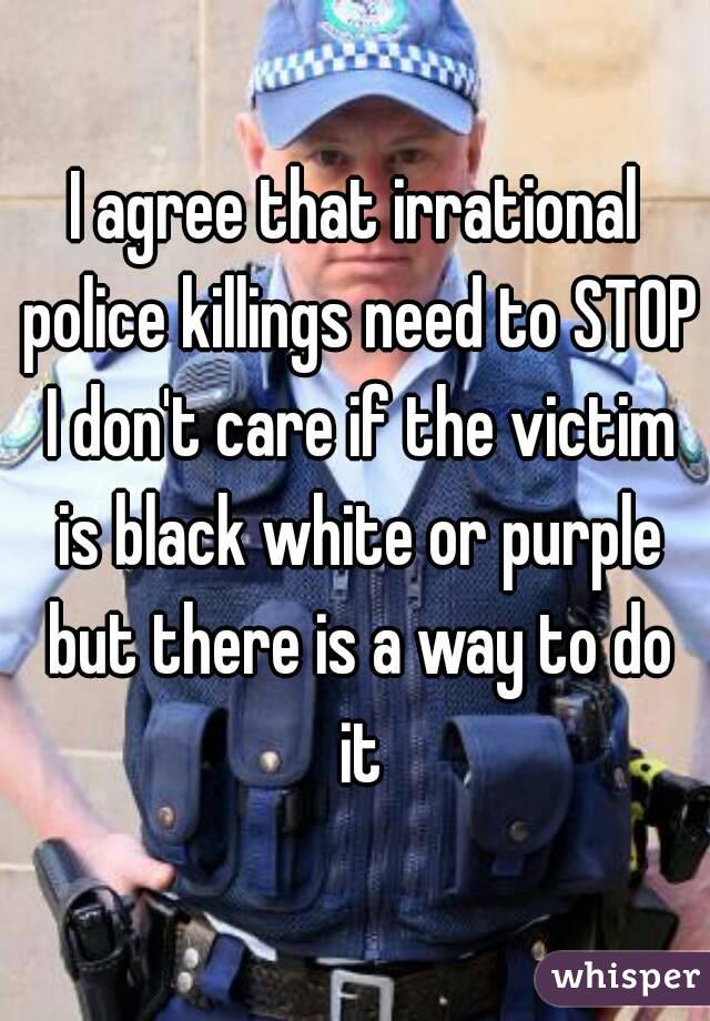 I agree that irrational police killings need to STOP I don't care if the victim is black white or purple but there is a way to do it