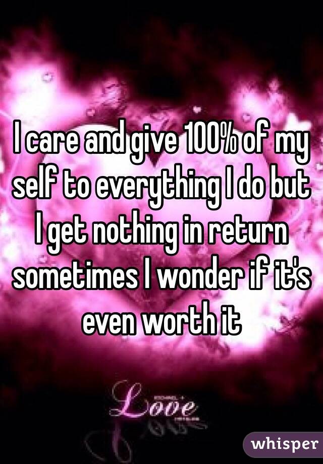 I care and give 100% of my self to everything I do but I get nothing in return sometimes I wonder if it's even worth it 
