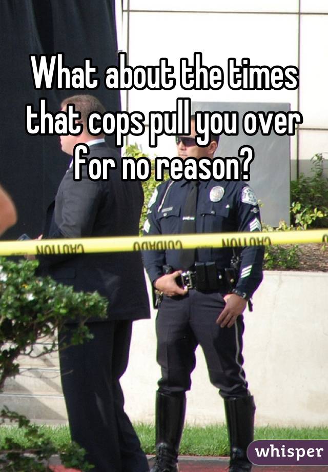 What about the times that cops pull you over for no reason?