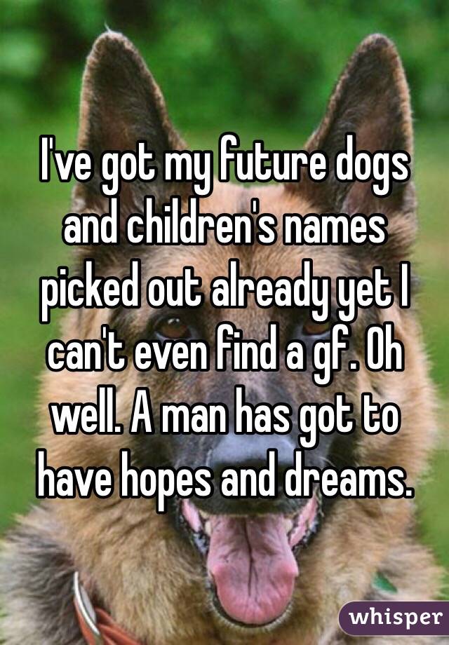 I've got my future dogs and children's names picked out already yet I can't even find a gf. Oh well. A man has got to have hopes and dreams.