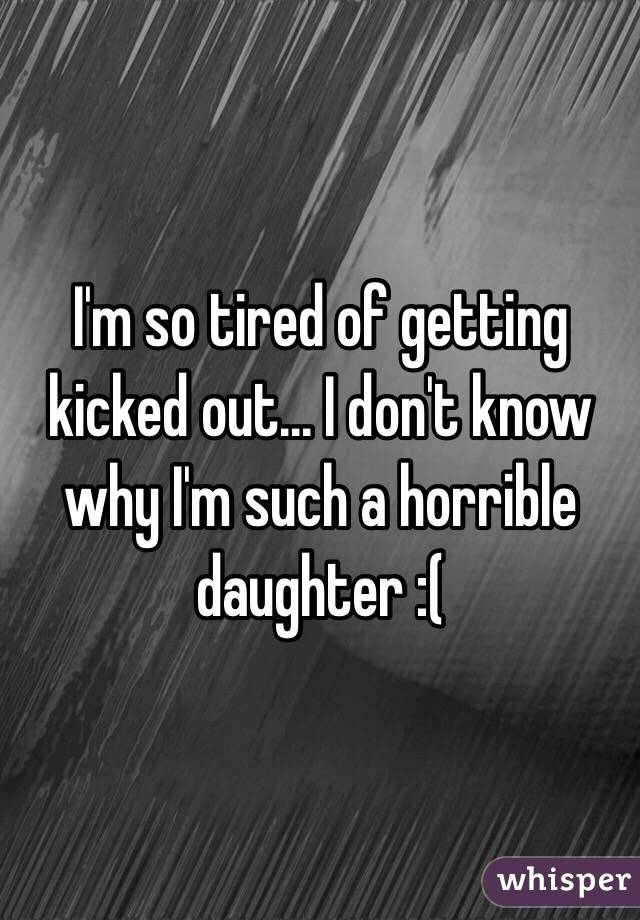 I'm so tired of getting kicked out... I don't know why I'm such a horrible daughter :( 