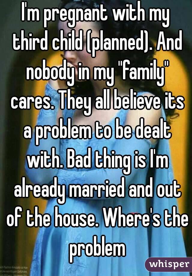 I'm pregnant with my third child (planned). And nobody in my "family" cares. They all believe its a problem to be dealt with. Bad thing is I'm already married and out of the house. Where's the problem