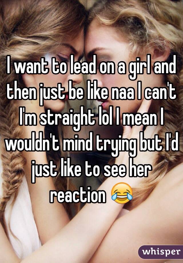 I want to lead on a girl and then just be like naa I can't I'm straight lol I mean I wouldn't mind trying but I'd just like to see her reaction 😂