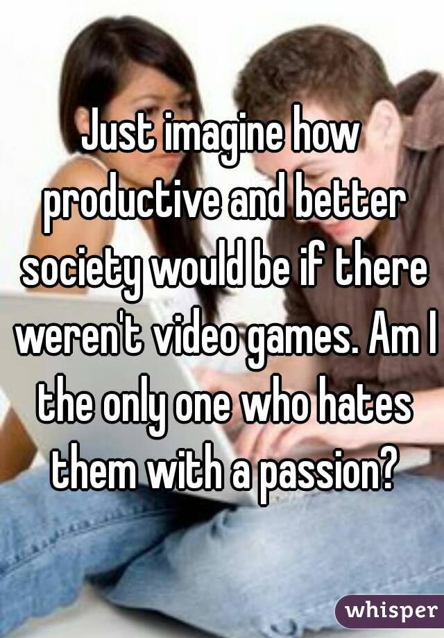 Just imagine how productive and better society would be if there weren't video games. Am I the only one who hates them with a passion?