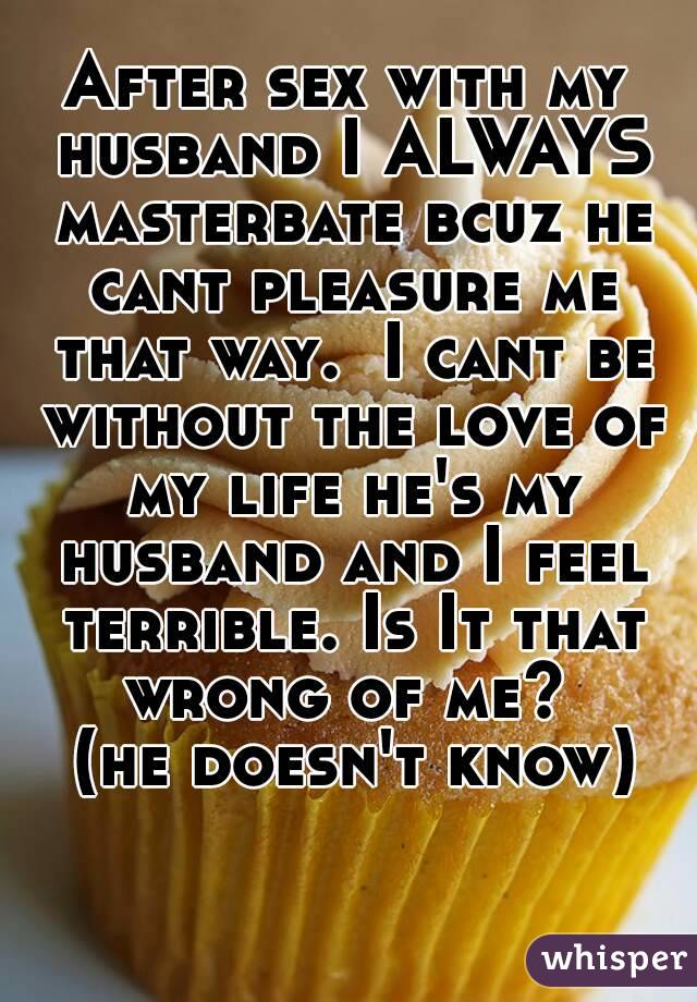 After sex with my husband I ALWAYS masterbate bcuz he cant pleasure me that way.  I cant be without the love of my life he's my husband and I feel terrible. Is It that wrong of me? 
 (he doesn't know)
