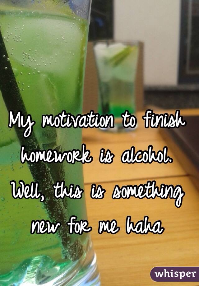 My motivation to finish homework is alcohol. Well, this is something new for me haha