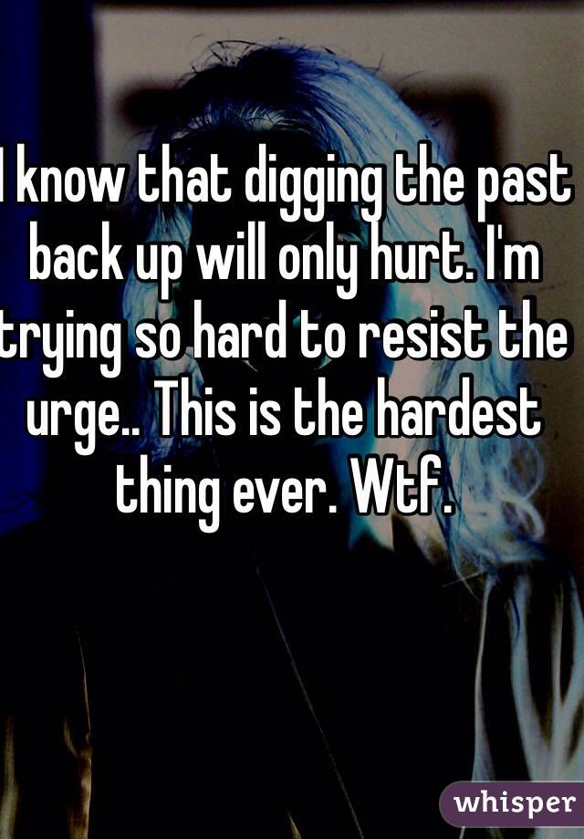 I know that digging the past back up will only hurt. I'm trying so hard to resist the urge.. This is the hardest thing ever. Wtf. 