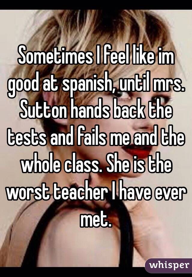 Sometimes I feel like im good at spanish, until mrs. Sutton hands back the tests and fails me and the whole class. She is the worst teacher I have ever met.