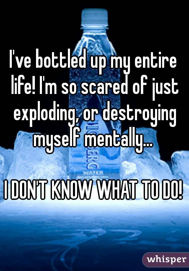I've bottled up my entire life! I'm so scared of just exploding, or destroying myself mentally... 

I DON'T KNOW WHAT TO DO!