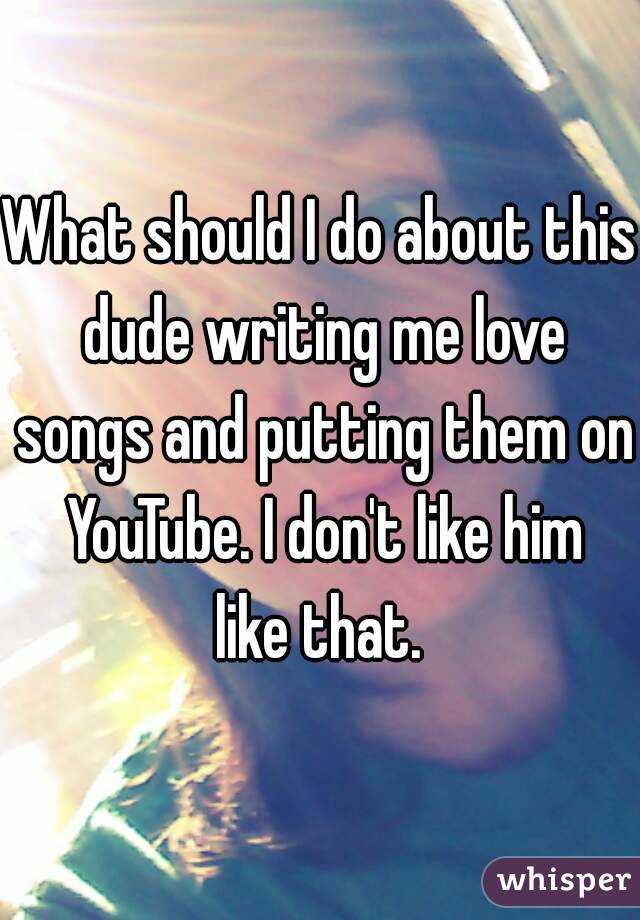 What should I do about this dude writing me love songs and putting them on YouTube. I don't like him like that. 