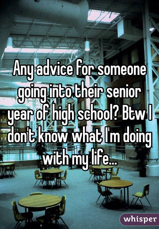 Any advice for someone going into their senior year of high school? Btw I don't know what I'm doing with my life...