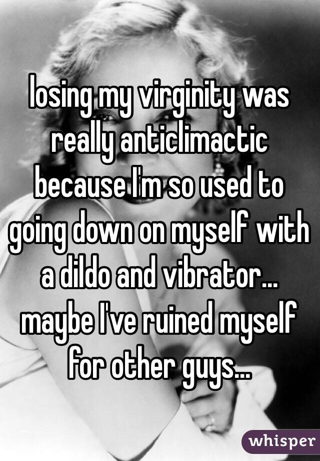 losing my virginity was really anticlimactic because I'm so used to going down on myself with a dildo and vibrator... maybe I've ruined myself for other guys... 