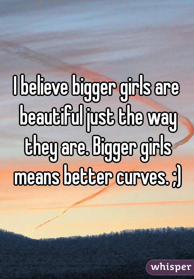I believe bigger girls are beautiful just the way they are. Bigger girls means better curves. ;)