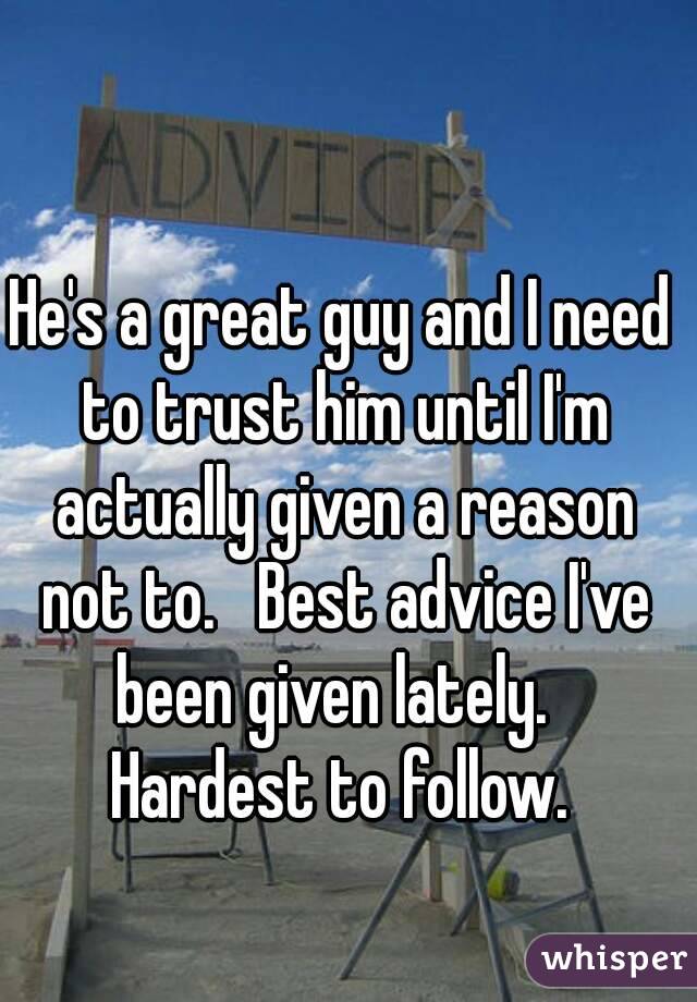 He's a great guy and I need to trust him until I'm actually given a reason not to.   Best advice I've been given lately.   Hardest to follow. 