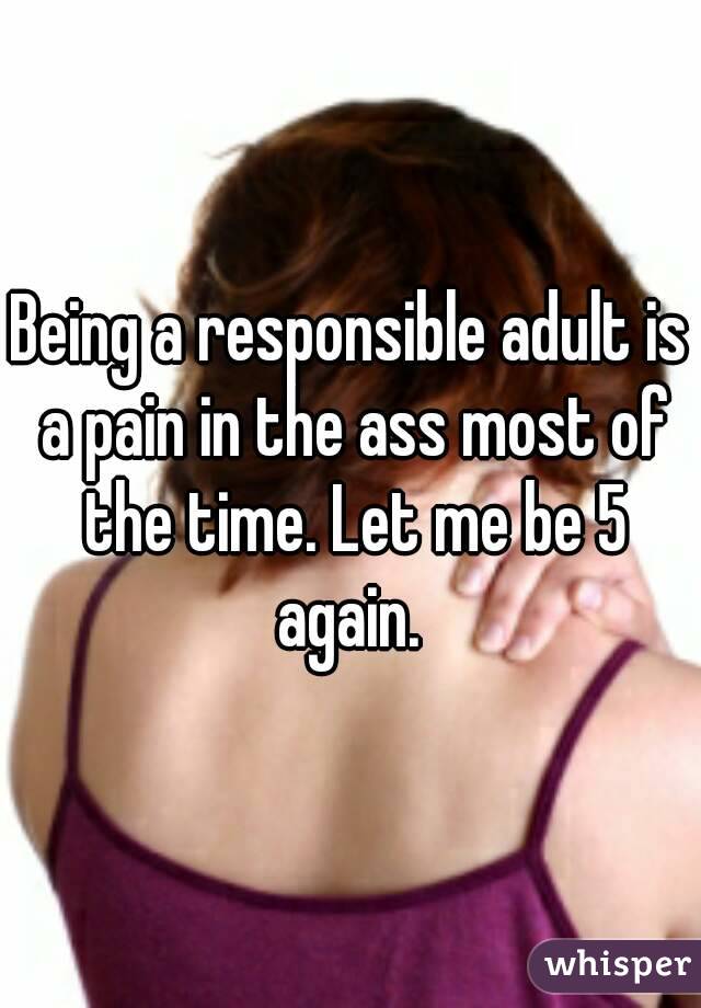 Being a responsible adult is a pain in the ass most of the time. Let me be 5 again. 