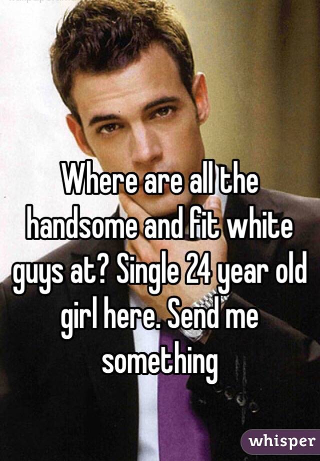 Where are all the handsome and fit white guys at? Single 24 year old girl here. Send me something