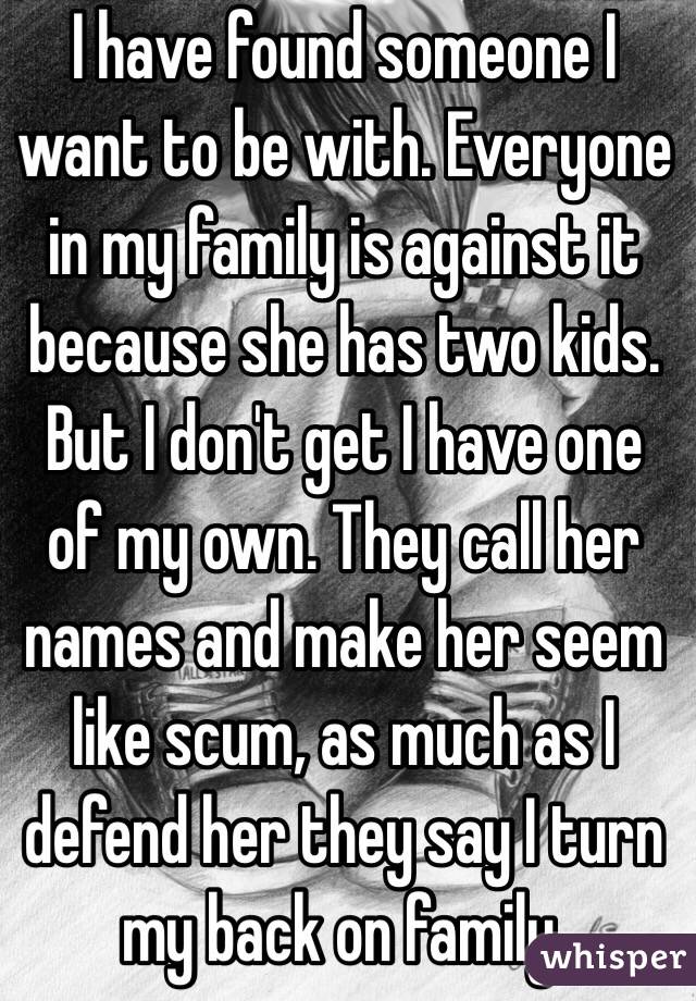 I have found someone I want to be with. Everyone in my family is against it because she has two kids. But I don't get I have one of my own. They call her names and make her seem like scum, as much as I defend her they say I turn my back on family.