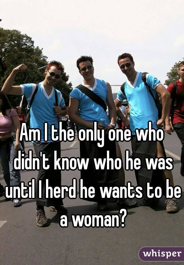 Am I the only one who didn't know who he was until I herd he wants to be a woman?