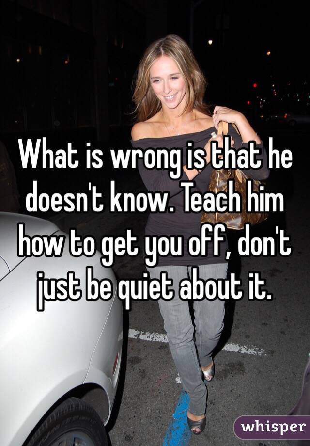 What is wrong is that he doesn't know. Teach him how to get you off, don't just be quiet about it. 