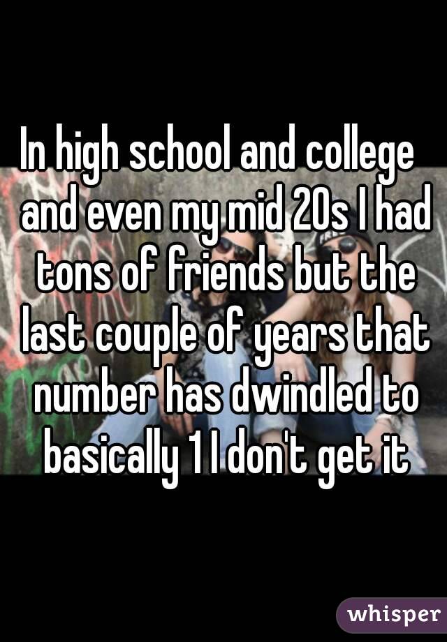 In high school and college  and even my mid 20s I had tons of friends but the last couple of years that number has dwindled to basically 1 I don't get it