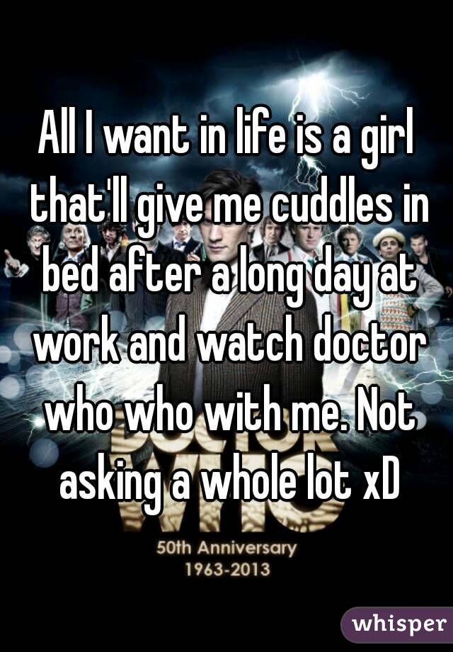 All I want in life is a girl that'll give me cuddles in bed after a long day at work and watch doctor who who with me. Not asking a whole lot xD