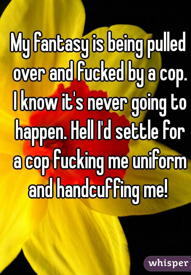 My fantasy is being pulled over and fucked by a cop. I know it's never going to happen. Hell I'd settle for a cop fucking me uniform and handcuffing me! 