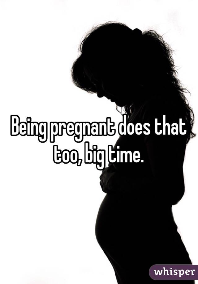 Being pregnant does that too, big time.