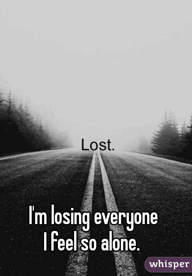 I'm losing everyone
I feel so alone. 