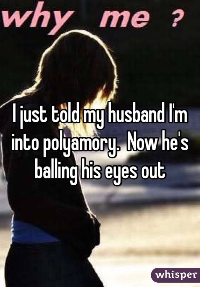 I just told my husband I'm into polyamory.  Now he's balling his eyes out 