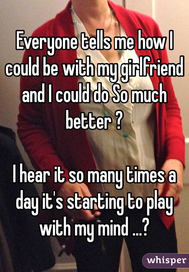 Everyone tells me how I could be with my girlfriend  and I could do So much better ? 

I hear it so many times a day it's starting to play with my mind ...? 