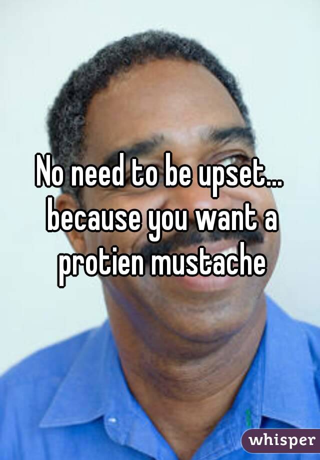 No need to be upset... because you want a protien mustache