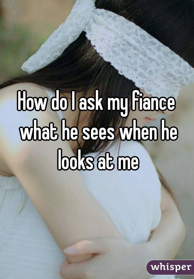 How do I ask my fiance what he sees when he looks at me