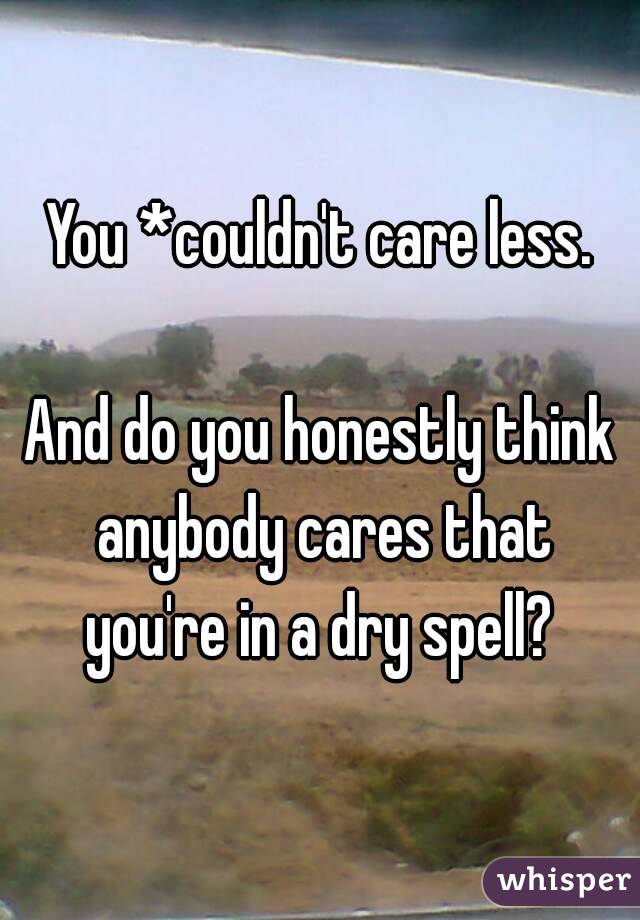 You *couldn't care less.

And do you honestly think anybody cares that you're in a dry spell? 
