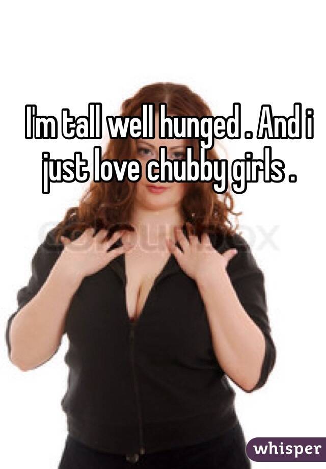 I'm tall well hunged . And i just love chubby girls . 