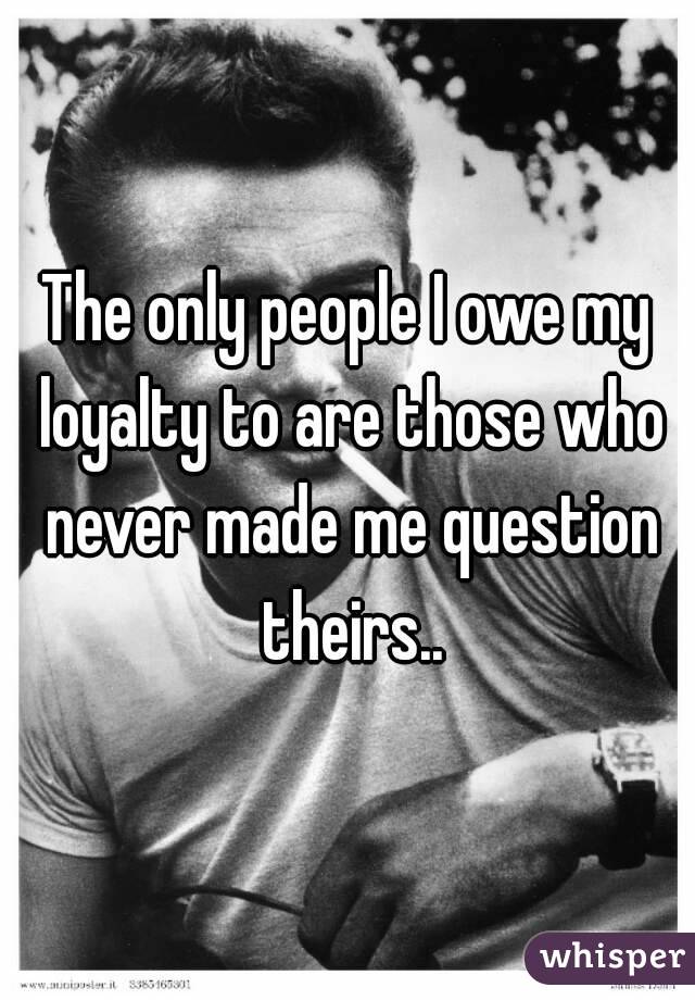 The only people I owe my loyalty to are those who never made me question theirs..