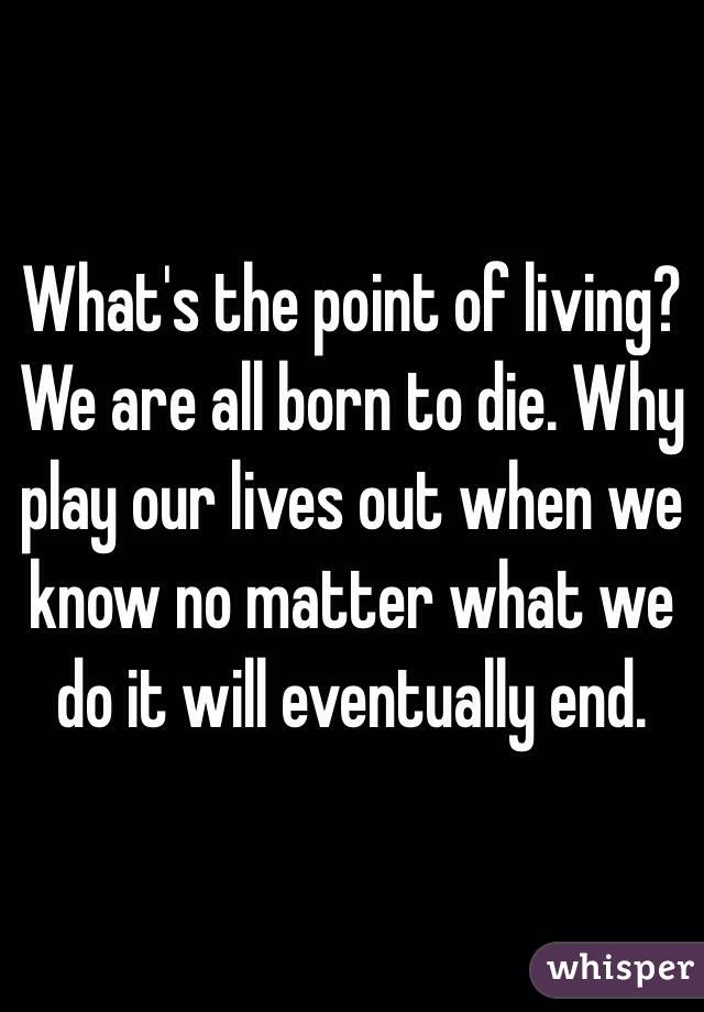 What's the point of living? We are all born to die. Why play our lives out when we know no matter what we do it will eventually end. 
