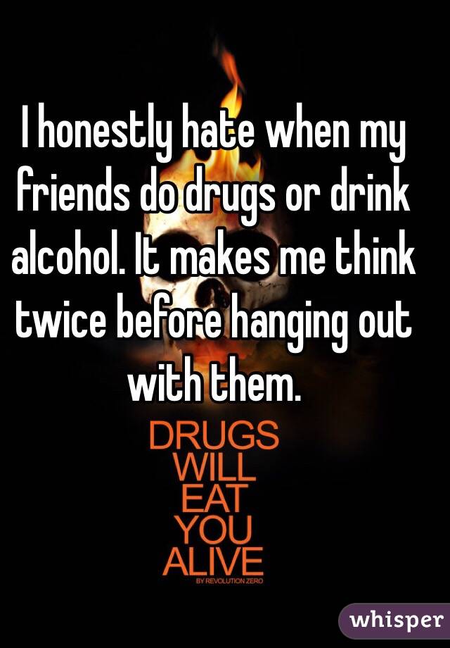I honestly hate when my friends do drugs or drink alcohol. It makes me think twice before hanging out with them.