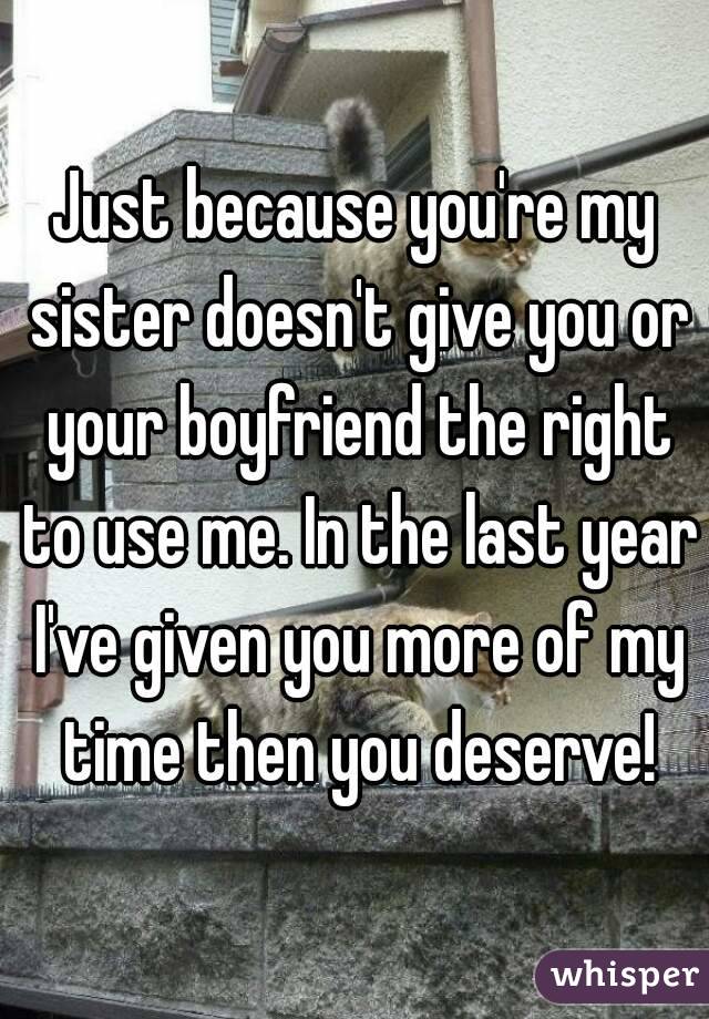 Just because you're my sister doesn't give you or your boyfriend the right to use me. In the last year I've given you more of my time then you deserve!