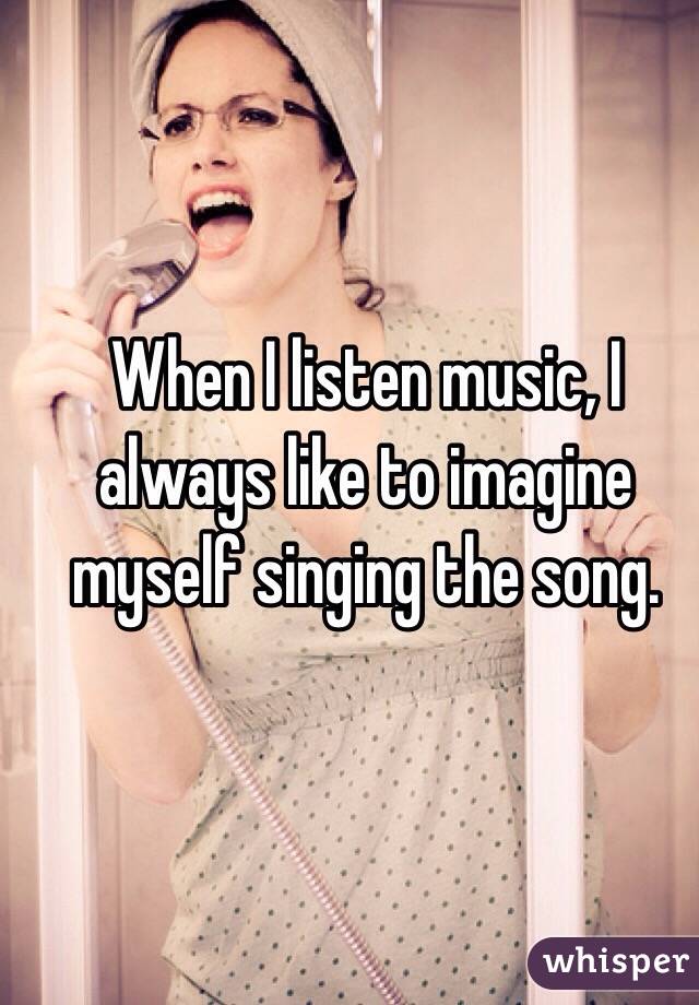 When I listen music, I always like to imagine myself singing the song.