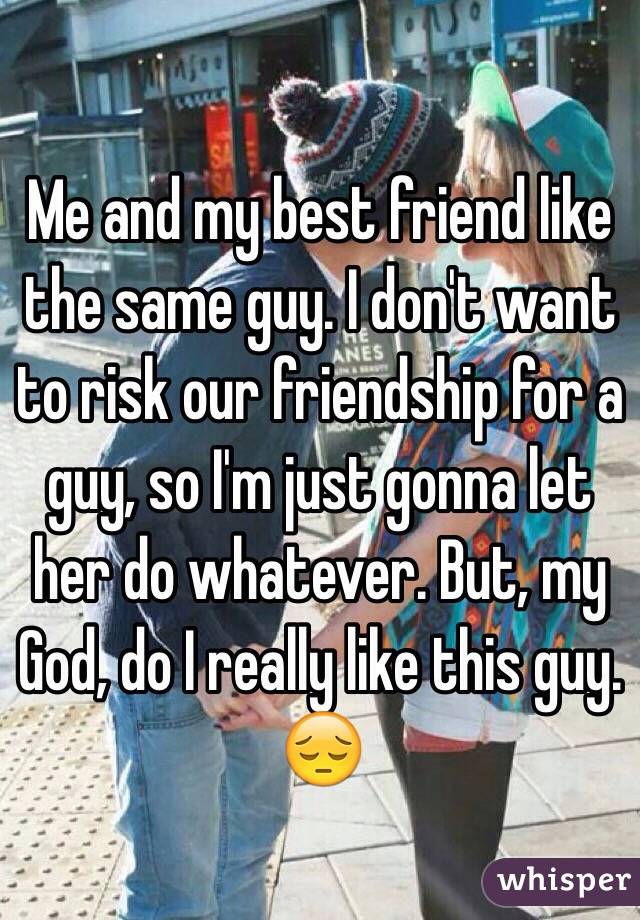 Me and my best friend like the same guy. I don't want to risk our friendship for a guy, so I'm just gonna let her do whatever. But, my God, do I really like this guy. 😔