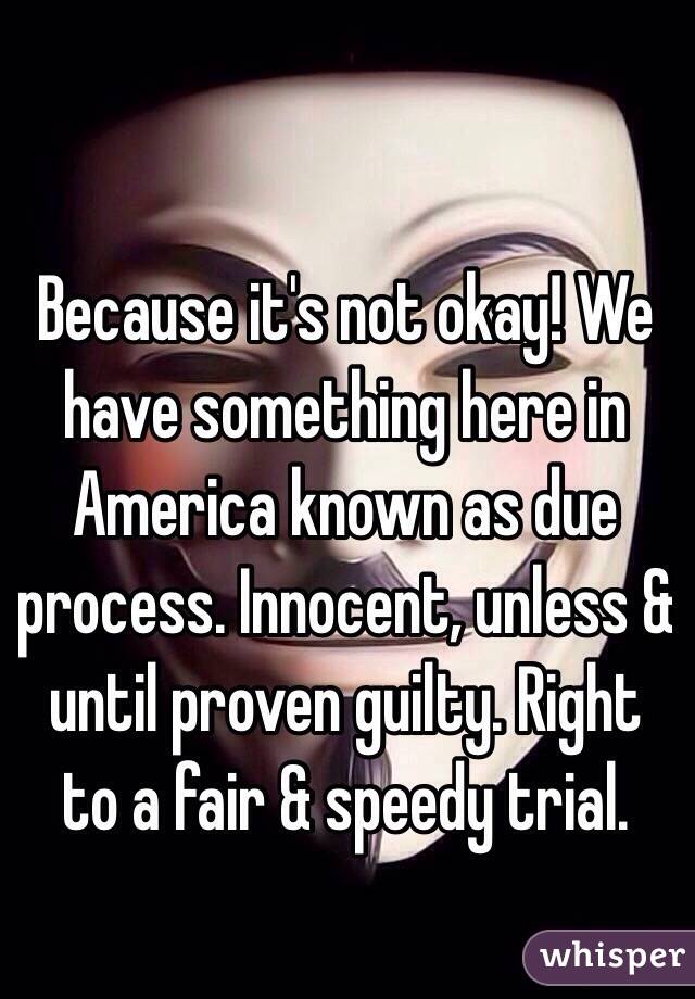 Because it's not okay! We have something here in America known as due process. Innocent, unless & until proven guilty. Right to a fair & speedy trial.