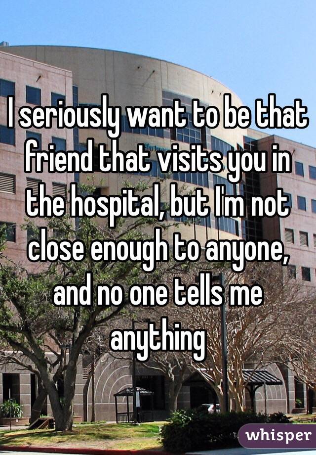 I seriously want to be that friend that visits you in the hospital, but I'm not close enough to anyone, and no one tells me anything