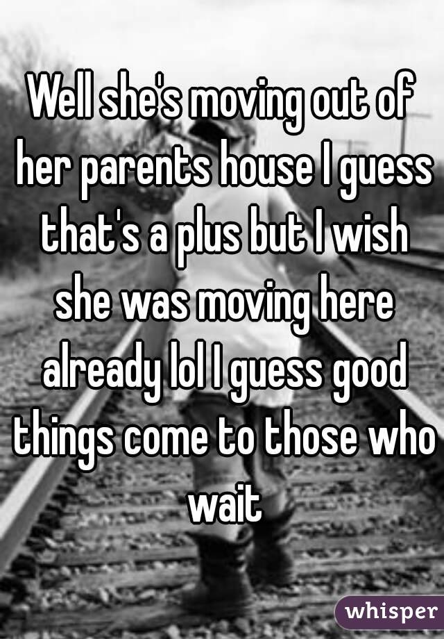 Well she's moving out of her parents house I guess that's a plus but I wish she was moving here already lol I guess good things come to those who wait