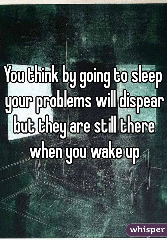 You think by going to sleep your problems will dispear but they are still there when you wake up