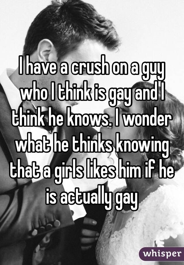 I have a crush on a guy who I think is gay and I think he knows. I wonder what he thinks knowing that a girls likes him if he is actually gay