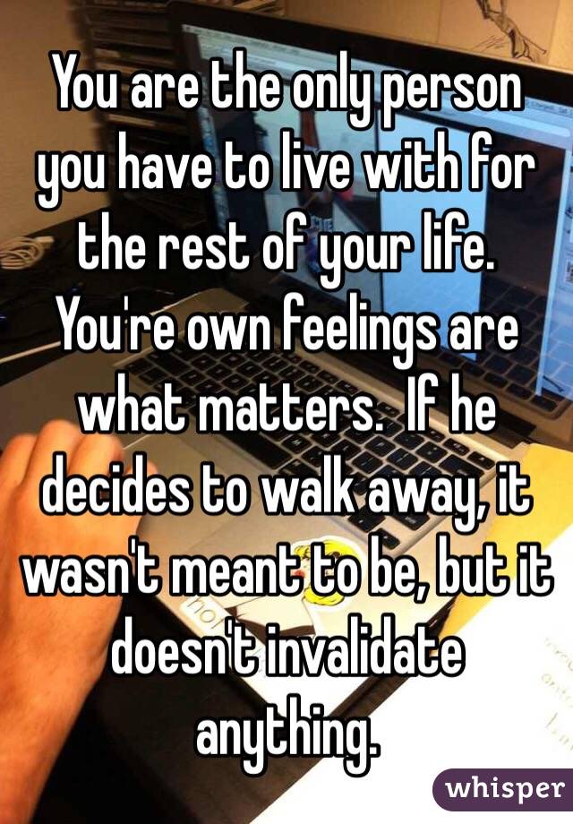 You are the only person you have to live with for the rest of your life. You're own feelings are what matters.  If he decides to walk away, it wasn't meant to be, but it doesn't invalidate anything. 