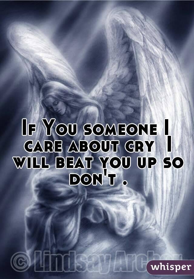 If You someone I care about cry  I will beat you up so don't .