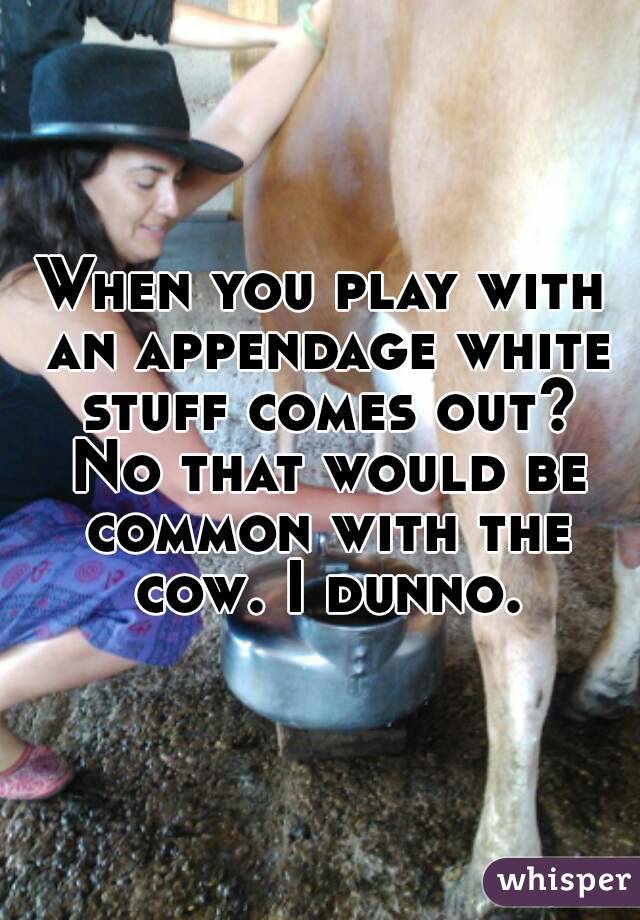 When you play with an appendage white stuff comes out? No that would be common with the cow. I dunno.