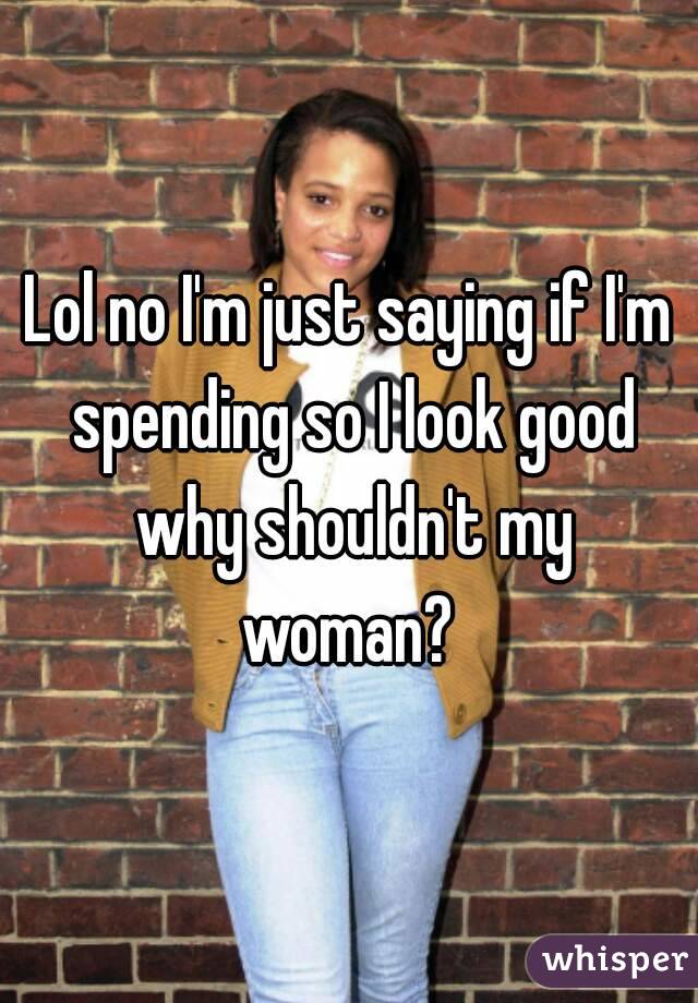 Lol no I'm just saying if I'm spending so I look good why shouldn't my woman? 
